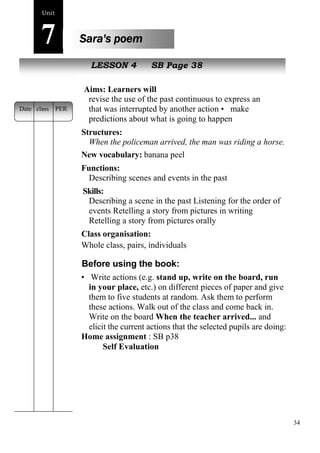 34 
Unit7 
Sara's poem 
New peopLleESSON 4 SB Page 38 
Aims: Learners will 
revise the use of the past continuous to express an event 
that was interrupted by another action • make 
predictions about what is going to happen 
Structures: 
When the policeman arrived, the man was riding a horse. 
New vocabulary: banana peel 
Functions: 
Describing scenes and events in the past 
Skills: 
Describing a scene in the past Listening for the order of 
events Retelling a story from pictures in writing 
Retelling a story from pictures orally 
Class organisation: 
Whole class, pairs, individuals 
Before using the book: 
• Write actions (e.g. stand up, write on the board, run 
in your place, etc.) on different pieces of paper and give 
them to five students at random. Ask them to perform 
these actions. Walk out of the class and come back in. 
Write on the board When the teacher arrived... and 
elicit the current actions that the selected pupils are doing: 
Home assignment : SB p38 
Self Evaluation 
Date class PER 
 