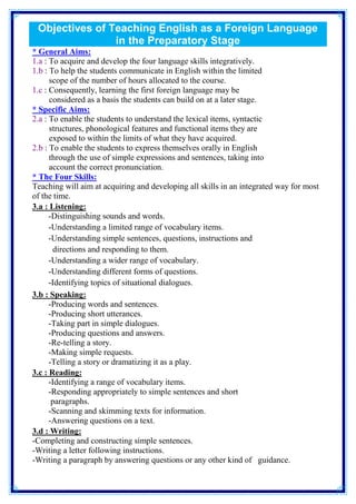 Objectives of Teaching English as a Foreign Language 
in the Preparatory Stage 
* General Aims: 
1.a : To acquire and develop the four language skills integratively. 
1.b : To help the students communicate in English within the limited 
scope of the number of hours allocated to the course. 
1.c : Consequently, learning the first foreign language may be 
considered as a basis the students can build on at a later stage. 
* Specific Aims: 
2.a : To enable the students to understand the lexical items, syntactic 
structures, phonological features and functional items they are 
exposed to within the limits of what they have acquired. 
2.b : To enable the students to express themselves orally in English 
through the use of simple expressions and sentences, taking into 
account the correct pronunciation. 
* The Four Skills: 
Teaching will aim at acquiring and developing all skills in an integrated way for most 
of the time. 
3.a : Listening: 
-Distinguishing sounds and words. 
-Understanding a limited range of vocabulary items. 
-Understanding simple sentences, questions, instructions and 
directions and responding to them. 
-Understanding a wider range of vocabulary. 
-Understanding different forms of questions. 
-Identifying topics of situational dialogues. 
3.b : Speaking: 
-Producing words and sentences. 
-Producing short utterances. 
-Taking part in simple dialogues. 
-Producing questions and answers. 
-Re-telling a story. 
-Making simple requests. 
-Telling a story or dramatizing it as a play. 
3.c : Reading: 
-Identifying a range of vocabulary items. 
-Responding appropriately to simple sentences and short 
paragraphs. 
-Scanning and skimming texts for information. 
-Answering questions on a text. 
3.d : Writing: 
-Completing and constructing simple sentences. 
-Writing a letter following instructions. 
-Writing a paragraph by answering questions or any other kind of guidance. 
 