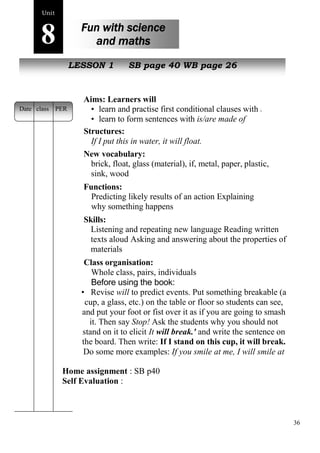 36 
Home assignment : SB p40 
Self Evaluation : 
Unit8 
Fun with science 
and maths 
s poem 
NewL pEeSoSpOleN 1 SB page 40 WB page 26 
Aims: Learners will 
• learn and practise first conditional clauses with if 
• learn to form sentences with is/are made of 
Structures: 
If I put this in water, it will float. 
New vocabulary: 
brick, float, glass (material), if, metal, paper, plastic, 
sink, wood 
Functions: 
Predicting likely results of an action Explaining 
why something happens 
Skills: 
Listening and repeating new language Reading written 
texts aloud Asking and answering about the properties of 
materials 
Class organisation: 
Whole class, pairs, individuals 
Before using the book: 
• Revise will to predict events. Put something breakable (a 
cup, a glass, etc.) on the table or floor so students can see, 
and put your foot or fist over it as if you are going to smash 
it. Then say Stop! Ask the students why you should not 
stand on it to elicit It will break.' and write the sentence on 
the board. Then write: If I stand on this cup, it will break. 
Do some more examples: If you smile at me, I will smile at 
Date class PER 
 
