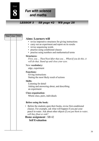 38 
Unit8 
Fun with science 
and maths 
s poem 
NewL EpSeSoOplNe 3 SB page 42 WB page 28 
Aims: Learners will 
• revise imperative structures for giving instructions 
• carry out an experiment and report on its results 
• revise sequencing words 
• practise using conditional clauses 
• practise using numbers and mathematical terms 
Structures: 
First, you ... Then/Next/After that you ... When/if you do this, it 
will do that. Stand up and close your eyes. 
New vocabulary: 
edge, experiment 
Functions: 
Giving instructions 
Stating the most likely result of actions 
Skills: 
Listening for detail 
Asking and answering about, and describing 
an experiment 
Class organisation: 
Whole class, pairs, individuals 
Before using the book: 
• Before the students open their books, revise first conditional 
clauses. For example, ask what will happen if you put your 
pencil in water. Ask about other objects If you put them in water, 
will they float or sink? 
Home assignment : SB 42 
Self Evaluation 
Date class PER 
 