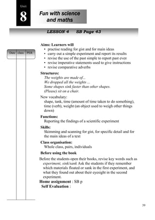 39 
Unit8 
Fun with science 
and maths 
s poem 
New peopleLESSON 4 SB Page 43 
Aims: Learners will 
• practise reading for gist and for main ideas 
• carry out a simple experiment and report its results 
• revise the use of the past simple to report past events 
• revise imperative statements used to give instructions 
• revise comparative adverbs 
Structures: 
The weights are made of... 
We dropped all the weights ... 
Some shapes sink faster than other shapes. 
(Please) sit on a chair. 
New vocabulary: 
shape, tank, time (amount of time taken to do something), 
time (verb), weight (an object used to weigh other things 
down) 
Functions: 
Reporting the findings of a scientific experiment 
Skills: 
Skimming and scanning for gist, for specific detail and for 
the main ideas of a text 
Class organisation: 
Whole class, pairs, individuals 
Before using the book 
Before the students open their books, revise key words such as 
experiment, sink/sank Ask the students if they remember 
which materials floated or sank in the first experiment, and 
what they found out about their eyesight in the second 
experiment. 
Home assignment : SB p 
Self Evaluation : 
Date class PER 
 