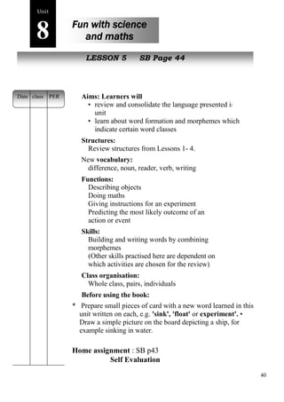 40 
Unit8 
Fun with science 
and maths 
s poem 
New peopleLESSON 5 SB Page 44 
Aims: Learners will 
• review and consolidate the language presented in the 
unit 
• learn about word formation and morphemes which 
indicate certain word classes 
Structures: 
Review structures from Lessons 1- 4. 
New vocabulary: 
difference, noun, reader, verb, writing 
Functions: 
Describing objects 
Doing maths 
Giving instructions for an experiment 
Predicting the most likely outcome of an 
action or event 
Skills: 
Building and writing words by combining 
morphemes 
(Other skills practised here are dependent on 
which activities are chosen for the review) 
Class organisation: 
Whole class, pairs, individuals 
Before using the book: 
* Prepare small pieces of card with a new word learned in this 
unit written on each, e.g. 'sink', 'float' or experiment'. • 
Draw a simple picture on the board depicting a ship, for 
example sinking in water. 
Home assignment : SB p43 
Self Evaluation 
Date class PER 
 