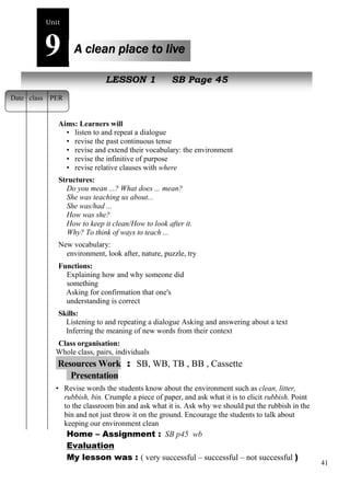 41 
Unit9 
A clean place to live 
New peopleLESSON 1 SB Page 45 
Date class PER 
Aims: Learners will 
• listen to and repeat a dialogue 
• revise the past continuous tense 
• revise and extend their vocabulary: the environment 
• revise the infinitive of purpose 
• revise relative clauses with where 
Structures: 
Do you mean ...? What does ... mean? 
She was teaching us about... 
She was/had ... 
How was she? 
How to keep it clean/How to look after it. 
Why? To think of ways to teach ... 
New vocabulary: 
environment, look after, nature, puzzle, try 
Functions: 
Explaining how and why someone did 
something 
Asking for confirmation that one's 
understanding is correct 
Skills: 
Listening to and repeating a dialogue Asking and answering about a text 
Inferring the meaning of new words from their context 
Class organisation: 
Whole class, pairs, individuals 
Resources Work : SB, WB, TB , BB , Cassette 
Presentation 
• Revise words the students know about the environment such as clean, litter, 
rubbish, bin. Crumple a piece of paper, and ask what it is to elicit rubbish. Point 
to the classroom bin and ask what it is. Ask why we should put the rubbish in the 
bin and not just throw it on the ground. Encourage the students to talk about 
keeping our environment clean 
Home – Assignment : SB p45 wb 
Evaluation 
My lesson was : ( very successful – successful – not successful ) 
 