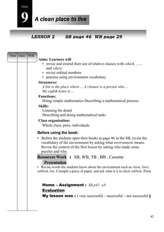 42 
Unit9 
A clean place to live 
NeLwE SpeSoOpNle2 SB page 46 WB page 29 
Aims: Learners will 
• revise and extend their use of relative clauses with which, who 
and where 
• revise ordinal numbers 
• practise using environment vocabulary 
Structures: 
A bin is the place where ... A cleaner is a person who ... 
My eighth letter is ... 
Functions: 
Doing simple mathematics Describing a mathematical process 
Skills: 
Listening for detail 
Describing and doing mathematical tasks 
Class organisation: 
Whole class, pairs, individuals 
Before using the book: 
• Before the students open their books at page 46 in the SB, revise the 
vocabulary of the environment by asking what environment means. 
Revise the context of the first lesson by asking who made some 
puzzles and why. 
Resources Work : SB, WB, TB , BB , Cassette 
Presentation 
• Revise words the students know about the environment such as clean, litter, 
rubbish, bin. Crumple a piece of paper, and ask what it is to elicit rubbish. Point 
Home – Assignment : SB p45 wb 
Evaluation 
My lesson was : ( very successful – successful – not successful ) 
Date class PER 
 