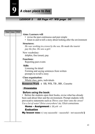 43 
Unit9 
A clean place to live 
NewL EpSeoSpOleN 3 SB Page 47 WB page 30 
Aims: Learners will 
• revise the past continuous and past simple 
• listen to and re-tell a story about looking after the environment 
Structures: 
He was working in a town by the sea. He made the tourist 
pay the fine. He saw a girl. 
New vocabulary: 
dolphin, fine (noun), pay 
Functions: 
Reporting past events 
Skills: 
Listening for detail 
Forming and saying sentences from written 
prompts to re-tell a story 
Class organisation: 
Whole class, pairs, individuals 
Resources Work : SB, WB, TB , BB , Cassette 
Presentation 
Before using the book: 
• Before the students open their books, revise what has already 
been said about litter and the environment. Prompt students with 
provocative statements such as Throw your litter onto the street! 
Use a lot of water! Drive everywhere! etc. Elicit corrections 
Home – Assignment : SB p46 wb 
Evaluation 
My lesson was : ( very successful – successful – not successful ) 
Date class PER 
 