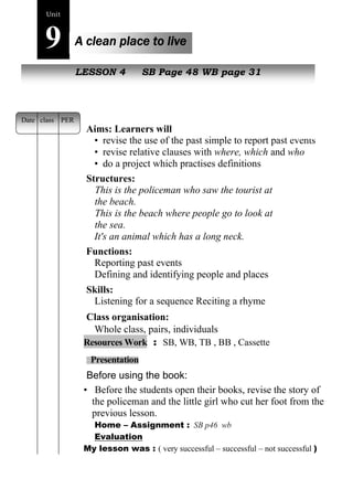 44 
Unit9 
A clean place to live 
NewL pEeSoSpOleN 4 SB Page 48 WB page 31 
Aims: Learners will 
• revise the use of the past simple to report past events 
• revise relative clauses with where, which and who 
• do a project which practises definitions 
Structures: 
This is the policeman who saw the tourist at 
the beach. 
This is the beach where people go to look at 
the sea. 
It's an animal which has a long neck. 
Functions: 
Reporting past events 
Defining and identifying people and places 
Skills: 
Listening for a sequence Reciting a rhyme 
Class organisation: 
Whole class, pairs, individuals 
Resources Work : SB, WB, TB , BB , Cassette 
Presentation 
Before using the book: 
• Before the students open their books, revise the story of 
the policeman and the little girl who cut her foot from the 
previous lesson. 
Home – Assignment : SB p46 wb 
Evaluation 
My lesson was : ( very successful – successful – not successful ) 
Date class PER 
 