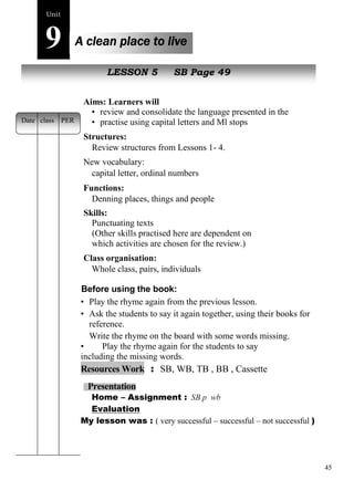 45 
Unit9 
A clean place to live 
New peopleLESSON 5 SB Page 49 
Aims: Learners will 
• review and consolidate the language presented in the unit 
• practise using capital letters and Ml stops 
Structures: 
Review structures from Lessons 1- 4. 
New vocabulary: 
capital letter, ordinal numbers 
Functions: 
Denning places, things and people 
Skills: 
Punctuating texts 
(Other skills practised here are dependent on 
which activities are chosen for the review.) 
Class organisation: 
Whole class, pairs, individuals 
Before using the book: 
• Play the rhyme again from the previous lesson. 
• Ask the students to say it again together, using their books for 
reference. 
Write the rhyme on the board with some words missing. 
• Play the rhyme again for the students to say 
including the missing words. 
Resources Work : SB, WB, TB , BB , Cassette 
Presentation 
Home – Assignment : SB p wb 
Evaluation 
My lesson was : ( very successful – successful – not successful ) 
Date class PER 
 