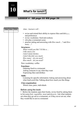 49 
Unit 
10 What's for lunch? 
New LpEeSopSlOeN 4 SB page 55 WB page 36 
Aims : learners will : 
• revise and extend their ability to express likes and dislikes, 
and preferences 
• revise vocabulary: food and cookery 
• role play a restaurant scene 
• practise asking and answering with How much ...? and How 
many ...? 
Structures: 
What would you like? I'd like a ... 
I like meat a lot. 
I don't mind chicken. 
I don't like fish very much. 
How many ...do you need? 
How much ...do you need? 
New vocabulary: coffee 
Functions: 
Ordering food in a restaurant 
Asking someone to say what they want 
Expressing likes and dislikes 
Skills: 
Listening for specific information Asking and answering about 
what food you'd like Talking about how much you like things 
Class organisation: 
Whole class, pairs, individuals 
Before using the book: 
• Before the students open their books, revise food by asking them 
to list some fruit, vegetables, meat and desserts. Ask what students 
eat when they go out to a restaurant, or if they never eat out, what 
they would like to eat in a restaurant 
Date class PER 
 