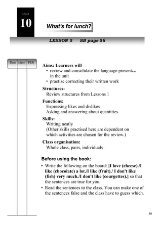 50 
Unit 
10 What's for lunch? 
New peopleLESSON 5 SB page 56 
Aims: Learners will 
• review and consolidate the language presented 
in the unit 
• practise correcting their written work 
Structures: 
Review structures from Lessons 1 
Functions: 
Expressing likes and dislikes 
Asking and answering about quantities 
Skills: 
Writing neatly 
(Other skills practised here are dependent on 
which activities are chosen for the review.) 
Class organisation: 
Whole class, pairs, individuals 
Before using the book: 
• Write the following on the board: [I love (cheese)./I 
like (chocolate) a lot./I like (fruit)./ I don't like 
(fish) very much./I don't like (courgettes).] so that 
the sentences are true for you. 
• Read the sentences to the class. You can make one of 
the sentences false and the class have to guess which. 
Date class PER 
 
