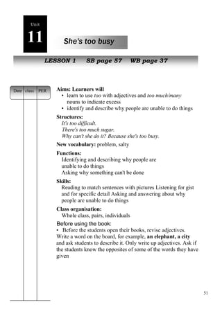 51 
Unit 
11 She's too busy 
oe 
NewL EpSeSoOplNe 1 SB page 57 WB page 37 
Aims: Learners will 
• learn to use too with adjectives and too much/many with 
nouns to indicate excess 
• identify and describe why people are unable to do things 
Structures: 
It's too difficult. 
There's too much sugar. 
Why can't she do it? Because she's too busy. 
New vocabulary: problem, salty 
Functions: 
Identifying and describing why people are 
unable to do things 
Asking why something can't be done 
Skills: 
Reading to match sentences with pictures Listening for gist 
and for specific detail Asking and answering about why 
people are unable to do things 
Class organisation: 
Whole class, pairs, individuals 
Before using the book: 
• Before the students open their books, revise adjectives. 
Write a word on the board, for example, an elephant, a city 
and ask students to describe it. Only write up adjectives. Ask if 
the students know the opposites of some of the words they have 
given 
Date class PER 
 