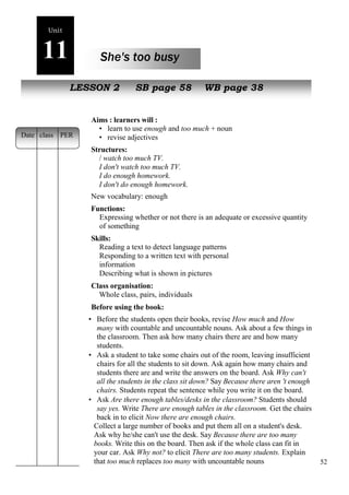 52 
Unit 
11 She's too busy 
oe 
NewL EpSeSoOplNe 2 SB page 58 WB page 38 
Aims : learners will : 
• learn to use enough and too much + noun 
• revise adjectives 
Structures: 
/ watch too much TV. 
I don't watch too much TV. 
I do enough homework. 
I don't do enough homework. 
New vocabulary: enough 
Functions: 
Expressing whether or not there is an adequate or excessive quantity 
of something 
Skills: 
Reading a text to detect language patterns 
Responding to a written text with personal 
information 
Describing what is shown in pictures 
Class organisation: 
Whole class, pairs, individuals 
Before using the book: 
• Before the students open their books, revise How much and How 
many with countable and uncountable nouns. Ask about a few things in 
the classroom. Then ask how many chairs there are and how many 
students. 
• Ask a student to take some chairs out of the room, leaving insufficient 
chairs for all the students to sit down. Ask again how many chairs and 
students there are and write the answers on the board. Ask Why can't 
all the students in the class sit down? Say Because there aren 't enough 
chairs. Students repeat the sentence while you write it on the board. 
• Ask Are there enough tables/desks in the classroom? Students should 
say yes. Write There are enough tables in the classroom. Get the chairs 
back in to elicit Now there are enough chairs. 
Collect a large number of books and put them all on a student's desk. 
Ask why he/she can't use the desk. Say Because there are too many 
books. Write this on the board. Then ask if the whole class can fit in 
your car. Ask Why not? to elicit There are too many students. Explain 
that too much replaces too many with uncountable nouns 
Date class PER 
 