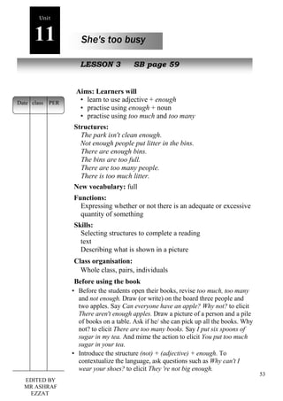 53 
Unit 
11 She's too busy 
oe 
New peopLleESSON 3 SB page 59 
Aims: Learners will 
• learn to use adjective + enough 
• practise using enough + noun 
• practise using too much and too many 
Structures: 
The park isn't clean enough. 
Not enough people put litter in the bins. 
There are enough bins. 
The bins are too full. 
There are too many people. 
There is too much litter. 
New vocabulary: full 
Functions: 
Expressing whether or not there is an adequate or excessive 
quantity of something 
Skills: 
Selecting structures to complete a reading 
text 
Describing what is shown in a picture 
Class organisation: 
Whole class, pairs, individuals 
Before using the book 
• Before the students open their books, revise too much, too many 
and not enough. Draw (or write) on the board three people and 
two apples. Say Can everyone have an apple? Why not? to elicit 
There aren't enough apples. Draw a picture of a person and a pile 
of books on a table. Ask if he/ she can pick up all the books. Why 
not? to elicit There are too many books. Say I put six spoons of 
sugar in my tea. And mime the action to elicit You put too much 
sugar in your tea. 
• Introduce the structure (not) + (adjective) + enough. To 
contextualize the language, ask questions such as Why can't I 
wear your shoes? to elicit They 're not big enough. 
Date class PER 
EDITED BY 
MR ASHRAF 
EZZAT 
 