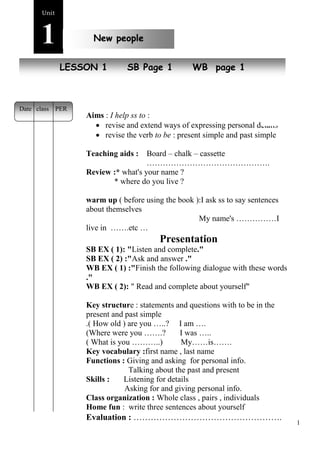 1 
Unit1 
New people 
NeLwE SpSeoOpNle 1 SB Page 1 WB page 1 
Aims : I help ss to : 
 revise and extend ways of expressing personal details 
 revise the verb to be : present simple and past simple 
Teaching aids : Board – chalk – cassette 
………………………………………. 
Review :* what's your name ? 
* where do you live ? 
warm up ( before using the book ):I ask ss to say sentences 
about themselves 
My name's ……………I 
live in …….etc … 
Presentation 
SB EX ( 1): "Listen and complete." 
SB EX ( 2) :"Ask and answer ." 
WB EX ( 1) :"Finish the following dialogue with these words 
." 
WB EX ( 2): " Read and complete about yourself" 
Key structure : statements and questions with to be in the 
present and past simple 
.( How old ) are you …..? I am …. 
(Where were you …….? I was ….. 
( What is you ………..) My……is……. 
Key vocabulary :first name , last name 
Functions : Giving and asking for personal info. 
Talking about the past and present 
Skills : Listening for details 
Asking for and giving personal info. 
Class organization : Whole class , pairs , individuals 
Home fun : write three sentences about yourself 
Evaluation : ……………………………………………. 
…………………………………………… 
Date class PER 
 