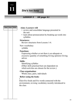 55 
Unit 
11 She's too busy 
oe 
New peopleLESSON 5 SB page 61 
Aims: Learners will 
• review and consolidate language presented in 
the unit 
• learn about pronunciation by breaking up words into 
syllables 
Structures: 
Review structures from Lessons 1-4. 
New vocabulary: 
syllable 
Functions: 
Expressing whether or not there is an adequate or 
excessive quantity of something Giving opinions Giving 
advice 
Skills: 
Identifying syllables 
(Other skills practised here are dependent on 
which activities are chosen for the review.) 
Class organisation: 
Whole class, pairs, individuals 
Before using the book: 
i 
Elicit five foods and five words connected with the 
environment, revising vocabulary recently introduced to 
the class 
Date class PER 
 