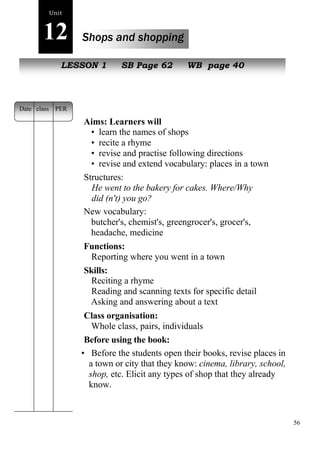 56 
Unit 
12 Shops and shopping 
NeLwE SpeSoOpNle1 SB Page 62 WB page 40 
Aims: Learners will 
• learn the names of shops 
• recite a rhyme 
• revise and practise following directions 
• revise and extend vocabulary: places in a town 
Structures: 
He went to the bakery for cakes. Where/Why 
did (n't) you go? 
New vocabulary: 
butcher's, chemist's, greengrocer's, grocer's, 
headache, medicine 
Functions: 
Reporting where you went in a town 
Skills: 
Reciting a rhyme 
Reading and scanning texts for specific detail 
Asking and answering about a text 
Class organisation: 
Whole class, pairs, individuals 
Before using the book: 
• Before the students open their books, revise places in 
a town or city that they know: cinema, library, school, 
shop, etc. Elicit any types of shop that they already 
know. 
Date class PER 
 