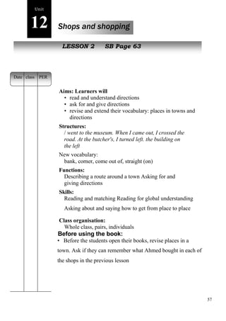 57 
Unit 
12 Shops and shopping 
New peopLlEeSSON 2 SB Page 63 
Aims: Learners will 
• read and understand directions 
• ask for and give directions 
• revise and extend their vocabulary: places in towns and 
directions 
Structures: 
/ went to the museum. When I came out, I crossed the 
road. At the butcher's, I turned left. the building on 
the left 
New vocabulary: 
bank, corner, come out of, straight (on) 
Functions: 
Describing a route around a town Asking for and 
giving directions 
Skills: 
Reading and matching Reading for global understanding 
Asking about and saying how to get from place to place 
Class organisation: 
Whole class, pairs, individuals 
Before using the book: 
• Before the students open their books, revise places in a 
town. Ask if they can remember what Ahmed bought in each of 
the shops in the previous lesson 
Date class PER 
 