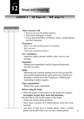 58 
Unit 
12 Shops and shopping 
NeLwE SpeSoOpNle3 SB Page 64 WB page 41 
Aims: Learners will 
• learn to use may for polite requests 
• learn about dialogues in shops 
• revise and extend their vocabulary: prices, mobile phones 
and their functions 
Structures: 
May I see some mobile phones? Certainly. 
Here you are. 
Can I ask a question, please? 
New vocabulary: 
expensive, game, internet, mobile, price, receive, text 
message 
Functions: 
Making and responding to polite requests Requesting 
services in a shop 
Skills: 
Skimming and scanning reading texts for the gist and the 
main points Sequencing the main points of a reading text 
Reading a written text while listening to it Making and 
responding to polite requests 
Class organisation: 
Whole class, pairs, individuals 
Before using the book: 
• Write the names of some items on the board, for example, 
newspaper, bread, skirt, meat and chocolate. 
Ask the class to tell you the names of the shops 
where you can buy these products. 
• Show them a picture of a mobile phone. Elicit the word 
and drill. 
• Ask them if they have a mobile phone, what a mobile 
phone can do and where you can buy a mobile phone. 
Date class PER 
 