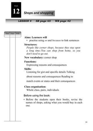 59 
Unit 
12 Shops and shopping 
NeLwE pSeSoOplNe 4 SB page 65 WB page 42 
Aims: Learners will 
• practise using so and because to link sentences 
Structures: 
People like corner shops, because they stay open 
a long time./You can shop from home, so you 
don't need to go out. 
New vocabulary: corner shop 
Functions: 
Expressing reasons and consequences 
Skills: 
Listening for gist and specific details Talking 
about reasons and consequences Reading to 
match events or states and their consequences 
Class organisation: 
Whole class, pairs, individuals 
Before using the book: 
• Before the students open their books, revise the 
names of shops, asking what you would buy in each 
one. 
Date class PER 
 