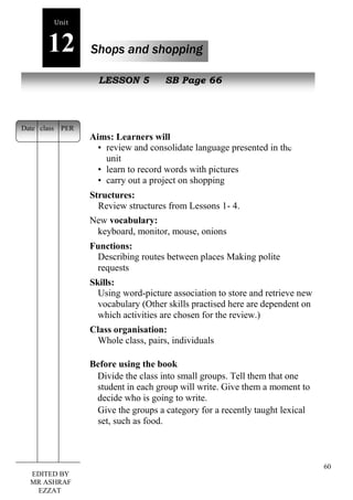 60 
Unit 
12 Shops and shopping 
New peopLlEeSSON 5 SB Page 66 
Aims: Learners will 
• review and consolidate language presented in the 
unit 
• learn to record words with pictures 
• carry out a project on shopping 
Structures: 
Review structures from Lessons 1- 4. 
New vocabulary: 
keyboard, monitor, mouse, onions 
Functions: 
Describing routes between places Making polite 
requests 
Skills: 
Using word-picture association to store and retrieve new 
vocabulary (Other skills practised here are dependent on 
which activities are chosen for the review.) 
Class organisation: 
Whole class, pairs, individuals 
Before using the book 
Divide the class into small groups. Tell them that one 
student in each group will write. Give them a moment to 
decide who is going to write. 
Give the groups a category for a recently taught lexical 
set, such as food. 
Date class PER 
EDITED BY 
MR ASHRAF 
EZZAT 
 