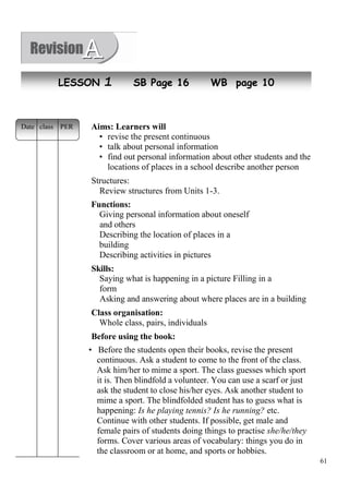 61 
NLeEwS SpOeoNple1 SB Page 16 WB page 10 
Aims: Learners will 
• revise the present continuous 
• talk about personal information 
• find out personal information about other students and the 
locations of places in a school describe another person 
Structures: 
Review structures from Units 1-3. 
Functions: 
Giving personal information about oneself 
and others 
Describing the location of places in a 
building 
Describing activities in pictures 
Skills: 
Saying what is happening in a picture Filling in a 
form 
Asking and answering about where places are in a building 
Class organisation: 
Whole class, pairs, individuals 
Before using the book: 
• Before the students open their books, revise the present 
continuous. Ask a student to come to the front of the class. 
Ask him/her to mime a sport. The class guesses which sport 
it is. Then blindfold a volunteer. You can use a scarf or just 
ask the student to close his/her eyes. Ask another student to 
mime a sport. The blindfolded student has to guess what is 
happening: Is he playing tennis? Is he running? etc. 
Continue with other students. If possible, get male and 
female pairs of students doing things to practise she/he/they 
forms. Cover various areas of vocabulary: things you do in 
the classroom or at home, and sports or hobbies. 
Date class PER 
 