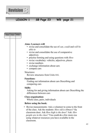63 
LESSON 1 SB Page 23 WB page 21 
Date class PER 
Aims: Learners will 
• revise and consolidate the use of can, could and will be 
able to 
• revise and consolidate the use of comparative 
adjectives 
• practise forming and using questions with How 
• revise vocabulary: vehicles, adjectives, places 
• revise numbers 
• exchange information about cars 
• compare cars 
Structures: 
Review structures from Units 4-6. 
Functions: 
Finding out information about cars Describing and 
comparing cars 
Skills: 
Asking for and giving information about cars Describing the 
New differences classes 
between cars 
Class organisation: 
Whole class, pairs, individuals 
Before using the book: 
• Revise measurements: Ask a volunteer to come to the front 
of the class. Ask the students: How old is (Omar)? Open the 
classroom door. Ask How high is the door? Ask: How many 
people are in the class? You could do a few more examples, 
using whatever resources you have available in the 
classroom. 
 