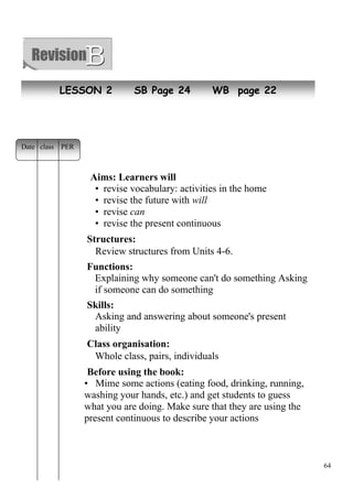64 
LESSON 2 SB Page 24 WB page 22 
Aims: Learners will 
• revise vocabulary: activities in the home 
• revise the future with will 
• revise can 
• revise the present continuous 
Structures: 
Review structures from Units 4-6. 
Functions: 
Explaining why someone can't do something Asking 
if someone can do something 
Skills: 
Asking and answering about someone's present 
ability 
Class organisation: 
Whole class, pairs, individuals 
Before using the book: 
• Mime some actions (eating food, drinking, running, 
washing your hands, etc.) and get students to guess 
what you are doing. Make sure that they are using the 
present continuous to describe your actions 
Date class PER 
 