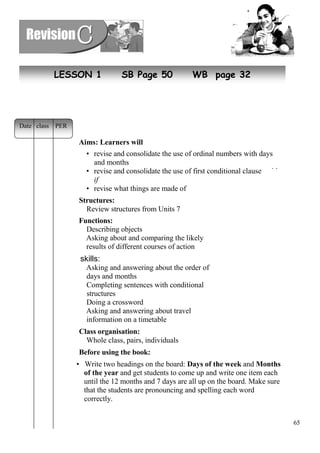 65 
LESSON 1 SB Page 50 WB page 32 
Aims: Learners will 
• revise and consolidate the use of ordinal numbers with days 
and months 
• revise and consolidate the use of first conditional clauses with 
if 
• revise what things are made of 
Structures: 
Review structures from Units 7 
Functions: 
Describing objects 
Asking about and comparing the likely 
results of different courses of action 
skills: 
Asking and answering about the order of 
days and months 
Completing sentences with conditional 
structures 
Doing a crossword 
Asking and answering about travel 
information on a timetable 
Class organisation: 
Whole class, pairs, individuals 
Before using the book: 
• Write two headings on the board: Days of the week and Months 
of the year and get students to come up and write one item each 
until the 12 months and 7 days are all up on the board. Make sure 
that the students are pronouncing and spelling each word 
correctly. 
Date class PER 
 