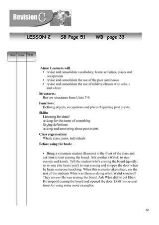 66 
LESSON 2 SB Page 51 WB page 33 
Aims: Learners will 
• revise and consolidate vocabulary: home activities, places and 
occupations 
• revise and consolidate the use of the past continuous 
• revise and consolidate the use of relative clauses with who, which 
and where 
Structures: 
Review structures from Units 7-9. 
Functions: 
Defining objects, occupations and places Reporting past events 
Skills: 
Listening for detail 
Asking for the name of something 
Saying definitions 
Asking and answering about past events 
Class organisation: 
Whole class, pairs, individuals 
Before using the book: 
• Bring a volunteer student (Bassem) to the front of the class and 
ask him to start erasing the board. Ask another (Walid) to step 
outside and knock. Tell the student who's erasing the board (quietly, 
so no one else hears you!) to stop erasing and to open the door when 
he hears someone knocking. When this scenario takes place, ask the 
rest of the students What was Bassem doing when Walid knocked? 
They answer He was erasing the board. Ask What did he dol Elicit 
He stopped erasing the board and opened the door. Drill this several 
times by using some more examples. 
Date class PER 
 