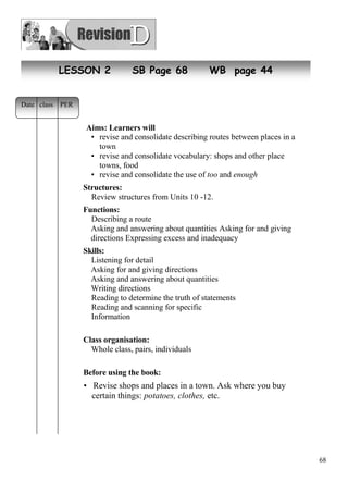 68 
LESSON 2 SB Page 68 WB page 44 
Aims: Learners will 
• revise and consolidate describing routes between places in a 
town 
• revise and consolidate vocabulary: shops and other places in 
towns, food 
• revise and consolidate the use of too and enough 
Structures: 
Review structures from Units 10 -12. 
Functions: 
Describing a route 
Asking and answering about quantities Asking for and giving 
directions Expressing excess and inadequacy 
Skills: 
Listening for detail 
Asking for and giving directions 
Asking and answering about quantities 
Writing directions 
Reading to determine the truth of statements 
Reading and scanning for specific 
Information 
Class organisation: 
Whole class, pairs, individuals 
Before using the book: 
• Revise shops and places in a town. Ask where you buy 
certain things: potatoes, clothes, etc. 
Date class PER 
