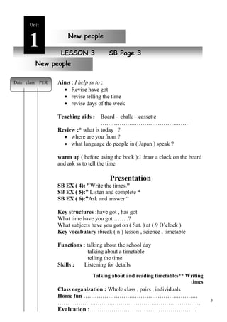 3 
Unit1 
New peoLpEleSSON 3 SB Page 3 
Date class PER 
New people 
New people 
Aims : I help ss to : 
 Revise have got 
 revise telling the time 
 revise days of the week 
Teaching aids : Board – chalk – cassette 
………………………………………. 
Review :* what is today ? 
 where are you from ? 
 what language do people in ( Japan ) speak ? 
warm up ( before using the book ):I draw a clock on the board 
and ask ss to tell the time 
Presentation 
SB EX ( 4): "Write the times." 
SB EX ( 5):” Listen and complete “ 
SB EX ( 6):”Ask and answer “ 
Key structures :have got , has got 
What time have you got ……..? 
What subjects have you got on ( Sat. ) at ( 9 O’clock ) 
Key vocabulary :break ( n ) lesson , science , timetable 
Functions : talking about the school day 
talking about a timetable 
telling the time 
Skills : Listening for details 
Talking about and reading timetables** Writing 
times 
Class organization : Whole class , pairs , individuals 
Home fun …………………………………………………… 
………………………………………………………………… 
Evaluation : ……………………………………………. 
 