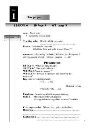4 
Unit1 
New people 
LNEeSwS pOeNop 4le SB Page 4 WB page 3 
Aims : I help ss to : 
 Revise the present cont. 
Teaching aids : Board – chalk – cassette 
………………………………………. 
Review :* what is the time now ? 
What time have you got ( science ) today? 
warm up ( before using the book ):What are you doing now ? 
are you reading a book , running , sleeping ……etc 
Presentation 
SB EX ( 7): "What are they doing." 
SB EX ( 8):” Now read and match “ 
WB EX ( 5):”read an answer “ 
WB EX ( 6):” Look at the pictures and complete the 
sentences” 
Key structures :present cont. 
He is ……ing 
She is not ……ing 
What is he / she ….ing 
Functions : Describing what is someone is doing 
Skills : Matching words with pictures 
Asking and answering about someone’s actions 
Class organization : Whole class , pairs , individuals 
Home fun …………………………………………………… 
………………………………………………………………… 
Evaluation : ……………………………………………. 
…………………………………………… 
Date class PER 
 