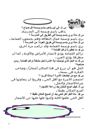 س 1- إلي أين يذهب باسم وبسمة كل صباح ؟ 
يذهب باسم وبسمة إلي المدرسة. 
س 2- ماذا يري باسم وبسمة في الطريق إلي المدرسة ؟ 
يري باسم وبسمة عمال النظافة وهم يجمعون القمامة . 
س 3- ماذا يري باسم وبسمة في طريق العودة من المدرسة ؟ 
يري باسم وبسمة القمامة وقد تركمت مرة أخري. 
س 4- ما خطورة تراكم القمامة ؟ 
تراكم القمامة يؤدي لنتشار المراض والوبئة , كما أن 
منظرها يؤذي العين . 
س 5- ما الحل الذي توصلت إية السرة لحل مشكلة تراكم القمامة , ومن 
صاحبه؟ 
الحل هو أن نزرع في هذا المكان أشجارًا , وصاحب 
الفكرة هي بسمة . 
س 6- مع مَن اجتمعت السرة ؟ وماذا قرروا ؟ 
اجتمعت السرة مع أهل الحي , وقرروا ان يتعاونوا في 
شراءالشجار والنخل . 
س 7- كيف أصح المكان بعد زراعة الشججار؟ 
أصبح المكان نظيفًا . 
س 8- ماذا فعل أهل الحي بعد أن أصبح المكان نظيفًاا ؟ 
أهل الحي علقوا لفتة وكتبوا علها عليها حي الشجار 
******************************************* 
5 
 
