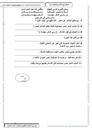 0105747011 أ / أيمن عوضين ترم أول 2015 الصفالرابتع البتتدائى ترم أول 2015 الصفالرابتع البتتدائى mrymayman@yahoo.com 0105747011 أ / أيمن عوضين mrymayman@yahoo.com 
ومعي قلبي وعزمي للجهاد ولقلبي أنت بعد الـدين ديــن 
لـــــك يا مـصــر الســـلمة وســـــــــلمـــا يا بـــــلدي 
إن رمــــى الدهر سهـــامه أتــــقــــــيهـــا بـــــفــــؤادي 
..................................................................................................2 
- إذا أصاب الدهر مصر بمصائبه، فماذا يفعل الشاعر لمصر؟ 
..................................................................................................3 
- ما الجمال في قول الشاعر : ( رمي الدهر سهامه ) ؟ 
..................................................................................................4 
- من قائل هذا النص؟ 
..................................................................................................5 
- اذكر البيات الشعرية التي تعبر عن المعاني التالية : 
- سلمت يا مصر من العداء. 
.................................................................................................. 
- الشاعر يتمني لمصر حاضرا طيبا، ومستقبل مشرقا . 
.................................................................................................. 
- الشاعر معه قلبه ، وعزمه إذا تعرضت مصر لعدوان العداء . 
.................................................................................................. 
- إذا أصاب الدهر مصر بمصائبه فإن الشاعر يفديها بروحه وقلبه . 
.................................................................................................. 
الضاد 
أيمن 
عوضين 
واســـــلمي في كـل حيـن 
-1 بم يدافع الشاعر عن مصر ، كما تفهم من البيت الول ؟ 
19 
مع أرق المنيات بتالتفوق والنجاح أ/ أيمن عوضين 
 