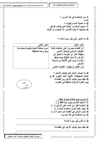 0105747011 أ / أيمن عوضين ترم أول 2015 الصفالرابتع البتتدائى ترم أول 2015 الصفالرابتع البتتدائى mrymayman@yahoo.com 0105747011 أ / أيمن عوضين mrymayman@yahoo.com 
الضاد 
أيمن 
عوضين 
مع أرق المنيات بتالتفوق والنجاح أ/ أيمن عوضين 
-1 من المتحدث في هذا الدرس ؟ 
الماء 
-2 ما أهمية الماء والهواء ؟ 
-1 سببان لستمرار الحياة على كوكب الرض 
-2 بدونهما ل يحيا النسان أو الحيوان أو النبات 
-3 ما المور التى تثير حيرة الماء ؟ 
المر الول المر الثاني 
أن العلماء يصرون على استخدام كلمة 
الكوكب الرضي لوصف الرض 
حقيقة المر أن اليابسة ل تشغل من 
الرض ال نسبة 21 % بينما يشغل 
الماء ما يزيد على 77 % من مساحة 
الرض 
من الحق أن يقولوا الكوكب المائى 
سوء معاملة المياه بتلويث مصادرها 
ومواردها المختلفة 
-4 ما مصادر المياه على كوكب الرض ؟ 
البحار المحيطات النهار البار العيون الترع 
-5 كيف يبدو كوكب الرض من الفضاء؟ 
يبدو كالكرة الزرقاء المعلقة في الفضاء 
1 - تدريب ضع علمة صح أ و خط أ : 
-1 ل يحيا النسان بدون مياه فقط ( ) 
-2 اليابسة أكثر من الماء على الرض ( ) 
-3 يجب علينا حسن استخدام المياه ( ) 
-4 تبدو الرض في الفضاء كرة حمراء ( ) 
-2 من المتحدث في هذا الدرس؟ 
..................................................................................................3 
- ما الذي يثير حيرة الماء؟ 
..................................................................................................4 
- كيف يبدو كوكب الرض في الفضاء؟ 
.................................................................................................. 
21 
 