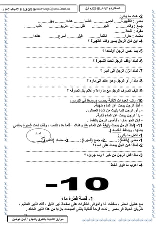 0105747011 أ / أيمن عوضين ترم أول 2015 الصفالرابتع البتتدائى ترم أول 2015 الصفالرابتع البتتدائى mrymayman@yahoo.com 0105747011 أ / أيمن عوضين mrymayman@yahoo.com 
2 - هات م ا ي اتى: 
معنى : الظهيرة...... أحس.......... الظمأ......... عائدا......... يهز......... 
جمع : وقت......... الجو......... ظل......... طريق......... كلب ......... 
مفرد : أشعة......... 
مضاد : حارا......... الظمأ......... قبل......... أسرع......... عائدا......... 
الضاد 
أيمن 
عوضين 
مع أرق المنيات بتالتفوق والنجاح أ/ أيمن عوضين 
-4 أين كان الرجل يسير وقت الظهيرة ؟ 
..................................................................................................5 
- بما أحس الرجل ؟ولماذا ؟ 
..................................................................................................6 
- لماذا وقف الرجل تحت الشجرة ؟ 
..................................................................................................7 
- لماذا نزل الرجل الى البئر ؟ 
..................................................................................................8 
- ماذا رأى الرجل وهو عائد الى داره ؟ 
..................................................................................................9 
- كيف تصرف الرجل مع ما راه؟ وعلم يدل تصرفه ؟ 
.................................................................................................. 
10 - رتب ا لعبارات ا لتية ب حسب وروده ا في ا لدرس: 
- أخذ الرجل يبحث عن الماء بلهفة. 
- رأى الرجل كلبا يلهث من شدة العطش . 
- بدأ الرجل يبحث عن الماء ثانية. 
- كان الجو حارا ، فأحس الرجل بالظمأ . 
-11 (أخذ الرجل يبحث بلهقة عن الماء هنا وهناك ، فلما هده التعب ، وقف تحت شجرة يحتمى 
بظلها ، ويلتقط أنفاسه ). 
1 - أكمل م ا ي أتي : 
-1 معني (يلتقط): .......... 2- جمع (شجرة): ......... 3- مضاد (التعب) : ....... 
-2 لماذا كان الجل يبحث على الماء؟ 
..................................................................................................3 
- ماذا فعل الرجل من خير ؟ وما جزاؤه ؟ 
..................................................................................................4 
- أعرب ما فوق الخط 
-1 قصة قطرة ماء 
مع هطول المطر ، سقطت أنا وأخواتى القطرات على صفحة نهر النيل ، ذلك النهر العظيم ، 
شريان الحياة فى مصر .. كنت فرحة للغاية بأننى أصبحت جزءا من هذا النهر الخالد . 
28 
 