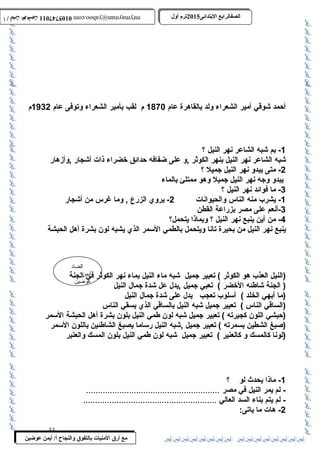0105747011 أ / أيمن عوضين ترم أول 2015 الصفالرابتع البتتدائى ترم أول 2015 الصفالرابتع البتتدائى mrymayman@yahoo.com 0105747011 أ / أيمن عوضين mrymayman@yahoo.com 
أحمد شوقي أمير الشعراء ولد بالقاهرة عام 1870 م لقب بأمير الشعراء وتوفى عام 1932 م 
-1 بم شبه الشاعر نهر النيل ؟ 
شبه الشاعر نهر النيل بنهر الكوثر ,و على ضفافه حدائق خضراء ذات أشجار ,وأزهار 
الضاد 
أيمن 
عوضين 
مع أرق المنيات بتالتفوق والنجاح أ/ أيمن عوضين 
-2 متى يبدو نهر النيل جميل ؟ 
يبدو وجه نهر النيل جميل وهو ممتلئ بالماء 
-3 ما فوائد نهر النيل ؟ 
-1 يشرب منه الناس والحيوانات 2- يروي الزرع , وما غرس من أشجار 
-3 أنعم على مصر بزراعة القطن 
-4 من أين ينبع نهر النيل ؟ وبماذا يتحمل؟ 
ينبع نهر النيل من بحيرة تانا ويتحمل بالطمي السمر الذي يشبه لون بشرة أهل الحبشة 
(النيل العذب هو الكوثر ) تعبير جميل شبه ماء النيل بماء نهر الكوثر في الجنة 
( الجنة شاطئه الخضر ) تعبي جميل ,يدل عل شدة جمال النيل 
(ما أبهي الخلد ) أسلوب تعجب يدل على شدة جمال النيل 
(الساقي الناس ) تعبير جميل شبه النيل بالساقي الذي يسقي الناس 
(حبشي اللون كجيرته ) تعبير جميل شبه لون طمي النيل بلون بشرة أهل الحبشة السمر 
(صبغ الشطين بسمرته ) تعبير جميل ,شبه النيل رساما يصبغ الشاطئين باللون السمر 
(لونا كالمسك و كالعنير ) تعبير جميل شبه لون طمي النيل بلون المسك والعنبر 
-1 ماذا يحدث لو ؟ 
- لم يمر النيل في مصر ........................................................ 
- لم يتم بناء السد العالي ........................................................ 
-2 هات ما ياتى: 
33 
 