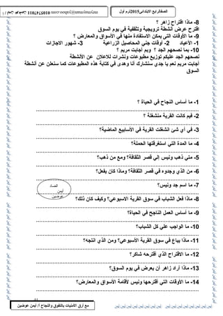 0105747011 أ / أيمن عوضين ترم أول 2015 الصفالرابتع البتتدائى ترم أول 2015 الصفالرابتع البتتدائى mrymayman@yahoo.com 0105747011 أ / أيمن عوضين mrymayman@yahoo.com 
الضاد 
أيمن 
عوضين 
مع أرق المنيات بتالتفوق والنجاح أ/ أيمن عوضين 
-8 ماذا اقتراح زاهر ؟ 
اقترح عرض أنشطة ترويجية وتثقفية في يوم السوق 
-9 ما الوقات التى يمكن الستفادة منها في السواق والمعارض ؟ 
-1 العياد 2- أوقات جني المحاصيل الزراعية 3- شهور الجازات 
-10 بما نصحهم الجد ؟ وبم أجابت مريم ؟ 
نصحهم الجد عليكم توزيع مطبوعات ونشرات للعلن عن النشطة 
أجابت مريم نعم يا جدي سنشارك أنا وهدى في كتابة هذه المطبوعات كما سنعلن عن أنشطة 
السوق 
-1 ما أساس النجاح في الحياة ؟ 
.................................................................................................. - فيم 2 كانت القرية منشغلة ؟ 
..................................................................................................3 
- في أي شئ انشغلت القرية في السابيع الماضية؟ 
..................................................................................................4 
- ما المدة التي استغرقتها الحملة؟ 
..................................................................................................5 
- متي ذهب ونيس إلي قصر الثقافة؟ ومع من ذهب؟ 
..................................................................................................6 
- من الذي وجدوه في قصر الثقافة؟ وماذا كان يفعل؟ 
..................................................................................................7 
- ما اسم جد ونيس؟ 
..................................................................................................8 
- ماذا فعل الشباب في سوق القرية السبوعي؟ وكيف كان ذلك؟ 
..................................................................................................9 
- ما أساس العمل الناجح في الحياة؟ 
.................................................................................................. 
-10 ما الواجب علي كل الشباب؟ 
.................................................................................................. 
-11 ماذا يباع في سوق القرية السبوعي؟ ومن الذي انتجه؟ 
.................................................................................................. 
-12 ما القتراح الذي أقترحه شاكر؟ 
.................................................................................................. 
-13 ماذا أراد زاهر أن يعرض في يوم السوق؟ 
.................................................................................................. 
-14 ما الوقات التي أقترحها ونيس لقامة السواق والمعارض؟ 
.................................................................................................. 
41 
 