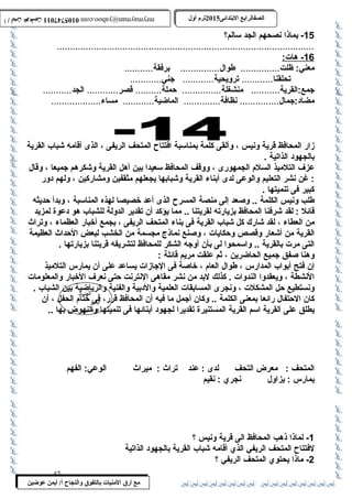 0105747011 أ / أيمن عوضين ترم أول 2015 الصفالرابتع البتتدائى ترم أول 2015 الصفالرابتع البتتدائى mrymayman@yahoo.com 0105747011 أ / أيمن عوضين mrymayman@yahoo.com 
الضاد 
أيمن 
عوضين 
مع أرق المنيات بتالتفوق والنجاح أ/ أيمن عوضين 
-15 بماذا نصحهم الجد سالم؟ 
.................................................................................................. 
16 - هات: 
معني: ظلت............... طوال............... برفقة........... 
تحلقنا............ ترويحية............ جني............ 
جمع:القرية........... منشغلة............... حملة.......... قصر............ الجد........... 
مضاد:جمال............... نظافة.............. الماضية............ مساء................... 
زار المحافظ قرية ونيس ، وألقى كلمة بمناسبة افتتاح المتحف الريفى ، الذى أقامه شباب القرية 
بالجهود الذاتية . 
عزف التلميذ السلم الجمهورى ، ووقف المحافظ سعيدا بين أهل القرية وشكرهم جميعا ، وقال 
: غن نشر التعليم والوعى لدى أبناء القرية وشبابها يجعلهم مثقفين ومشاركين ، ولهم دور 
كبير فى تنميتها . 
طلب ونيس الكلمة .. وصعد إلى منصة المسرح الذى أعد خصيصا لهذه المناسبة ، وبدأ حديثه 
قائل : لقد شرفنا المحافظ بزيارته لقريتنا .. مما يؤكد أن تقدير الدولة للشباب هو دعوة لمزيد 
من العطاء ، لقد شارك كل شباب القرية فى بناء المتحف الريفى ، بجمع أخبار العظماء ، وتراث  
القرية من أشعار وقصص وحكايات ، وصنع نماذج مجسمة من الخشب لبعض الحداث  العظيمة 
التى مرت بالقرية .. واسمحوا لى بأن أوجه الشكر للمحافظ لتشريفه قريتنا بزيارتها . 
وهنا صفق جميع الحاضرين ، ثم علقت مريم قائلة : 
إن فتح أبواب المدارس ، طوال العام ، خاصة فى الجازات يساعد على أن يمارس التلميذ 
النشطة ، ويعقدوا الندوات . كذلك لبد من نشر مقاهى النترنت حتى نعرف الخبار والمعلومات 
ونستطيع حل المشكلت ، ونجرى المسابقات العلمية والدبية والفنية والرياضية بين الشباب . 
كان الحتفال رائعا بمعنى الكلمة .. وكان أجمل ما فيه أن المحافظ قرر، فى ختام الحفل ، أن 
يطلق على القرية اسم القرية المستنيرة تقديرا لجهود أبنائها فى تنميتها والنهوض بها .. 
المتحف : معرض التحف لدى : عند تراث  : ميراث  الوعي: الفهم 
يمارس : يزاول نجري : نقيم 
-1 لماذا ذهب المحافظ الى قرية ونيس ؟ 
لفتتاح المتحف الريفي الذي أقامه شباب القرية بالجهود الذاتية 
-2 ماذا يحتوي المتحف الريفي ؟ 
42 
 