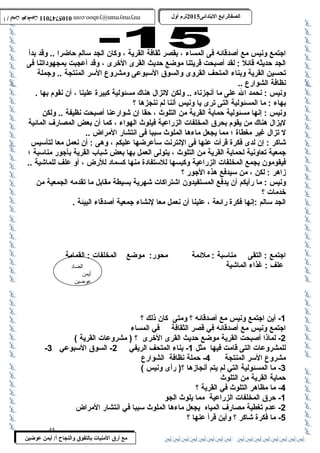 0105747011 أ / أيمن عوضين ترم أول 2015 الصفالرابتع البتتدائى ترم أول 2015 الصفالرابتع البتتدائى mrymayman@yahoo.com 0105747011 أ / أيمن عوضين mrymayman@yahoo.com 
اجتمع ونيس مع أصدقائه فى المساء ، بقصر ثقافة القرية ، وكان الجد سالم حاضرا .. وقد بدأ 
الجد حديثه قائل : لقد أصبحت قريتنا موضع حديث القرى الخرى ، وقد أعجبت بمجهوداتنا فى 
تحسين القرية وبناء المتحف القروى والسوق السبوعى ومشروع السر المنتجة .. وجملة 
نظافة الشوارع .. 
ونيس : نحمد ال على ما أنجزناه .. ولكن لتزال هناك مسئولية كبيرة علينا ، أن نقوم بها . 
بهاء : ما المسئولية التى ترى يا ونيس أننا لم ننجزها ؟ 
ونيس : إنها مسئولية حماية القرية من التلوث  ، حقا إن شوارعنا أصبحت نظيفة .. ولكن 
ليزال هناك من يقوم بحرق المخلفات الزراعية فيلوث  الهواء ، كما أن بعض المصارف المائية 
ل تزال غير مغطاة ؛ مما يجعل ماءها الملوث  سببا فى انتشار المراض .. 
شاكر : إن لدى فكرة قرأت عنها فى النترنت سأعرضها عليكم ، وهى : أن نعمل معا لتأسيس 
جمعية تعاونية لحماية القرية من التلوث  ، يتولى العمل بها بعض شباب القرية بأجور مناسبة ؛ 
فيقومون بجمع المخلفات الزراعية وكبسها للستفادة منها كسماد للرض ، أو علف للماشية .. 
زاهر : لكن ، من سيدفع هذه الجور ؟ 
ونيس : ما رأيكم أن يدفع المستفيدون اشتراكات شهرية بسيطة مقابل ما تقدمه الجمعية من 
خدمات ؟ 
الجد سالم :إنها فكرة رائعة ، علينا أن نعمل معا لنشاء جمعية أصدقاء البيئة . 
اجتمع : التقى مناسبة : ملئمة محور: موضع المخلفات : القمامة 
علف : غذاء الماشية 
الضاد 
أيمن 
عوضين 
مع أرق المنيات بتالتفوق والنجاح أ/ أيمن عوضين 
-1 أين اجتمع ونيس مع أصدقائه ؟ ومتى كان ذلك ؟ 
اجتمع ونيس مع أصدقائه في قصر الثقافة في المساء 
-2 لماذا أصبحت القرية موضع حديث القرى الخرى ؟ ( مشروعات القرية ) 
- للمشروعات التى قامت فيها مثل 1- بناء المتحف الريفي 2- السوق السبوعي 3 
مشروع السر المنتجة 4- حملة نظافة الشوارع 
-3 ما المسئولية التي لم يتم أنجازها ؟( رأى ونيس ) 
حماية القرية من التلوث  
-4 ما مظاهر التلوث  في القرية ؟ 
-1 حرق المخلفات الزراعية مما يلوث  الجو 
-2 عدم تغطية مصارف المياه يجعل ماءها الملوث  سببا في انتشار المراض 
-5 ما فكرة شاكر ؟ وأين قرأ عنها ؟ 
45 
 