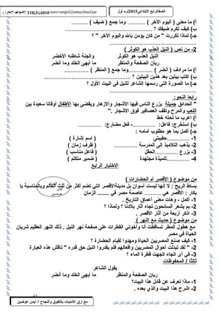 0105747011 أ / أيمن عوضين ترم أول 2015 الصفالرابتع البتتدائى ترم أول 2015 الصفالرابتع البتتدائى mrymayman@yahoo.com 0105747011 أ / أيمن عوضين mrymayman@yahoo.com 
الضاد 
أيمن 
عوضين 
أ) ما معنى ( اليوم الخر ) .......... وما جمع ( ضيف ) .......... 
ب ) كيف تكرم ضيفك ؟ ..................................................... 
جـ) لماذا تكررت  من كان يؤمن بال واليوم الخر  ؟ 
مع أرق المنيات بتالتفوق والنجاح أ/ أيمن عوضين 
.....................................................2 
- من ن ص ( النيل ا لعذب  هو ا لكوثر ) 
النيل العذب  هو الكوثر والجنة شاطئه الخضر 
ريان الصفحة والمنظر ما أبهى الخلد وما أنضر 
أ) ما مرادف ( أنضر ) ...............وما جمع ( المنظر ) ............... 
ب ) اكتب بيتين بعد هذين البيتين ؟ ..................................................... 
جـ) ما الصورة التى رسممها الشاعر للنيل فى البيت الول ؟ 
..................................................... 
رابعا ا لنحو: 
 الحدائق جميلة يزرع الناس فيها الشجار والزهار ويقضى بها الطفال أوقاتا سمعيدة بين 
اللعب والمرح  وتقف العصافير فوق الشجار . 
أ) اعرب  ما تحته خط 
ب ) اسمتخرج: فاعل: ..............- فعل مضارع: .............. 
جـ) أكمل بما هو مطلوب  أمامه : 
-1 ..............حةقيبتى ( اسمم إشارة ) 
-2 يذهب التلميذ إلى المدرسمة .............. ( ظرف زمان ) 
-3 يزرع ..............الحقل ( فاعل مناسمب ) 
-4 ..............تلميذة مجتهدة ( ضمير متكلم ) 
ا لختبار ا لرابع 
من موضوع ( القصر أ م ا لحضارات ) 
بساط الريح : ل إنها ليست أسموان بل مدينةالقصر التي تضم أكثر من ثلث العالم وبالمناسمبة يا 
بكار : القصر هي .......... عاصمة مصر في ....... الزمان 
-1 أكمل - وهات معنى أعماق التاريخ . 
-2 بم يشعر السائحون تجاه آثار بلدنا ؟ ولماذا ؟ 
-3 اذكر أربعة من آثار القصر . 
من موضوع ( حةديث مع ا لنهر ) 
مع هطول المطر تساقطت أنا وأخوتي القطرات على صفحة نهر النيل . ذلك النهر العظيم شريان 
الحياة في مصر 
-1 كيف صنع المصريين الحياة ومهدوا لقيام الحضارة ؟ 
-2  لقد تبدلت أحةوال المصريين وأفعالهم فلم يقدروا النيل حةق قدره  ناقش هذه العبارة 
-3 في أى اتجاه اتجهت قطرة الماء ؟ 
ث الثً :ا / المحفوظات 
يقول الشاعر 
ريان الصفحة والمنظر ما أبهى الخلد وما أنضر 
-1 ماذا تعرف عن قائل هذا البيت؟ 
-2 اشرح  هذا البيت والذي بعده . 
61 
 