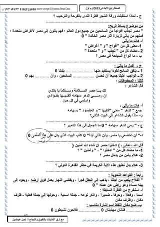 0105747011 أ / أيمن عوضين ترم أول 2015 الصفالرابتع البتتدائى ترم أول 2015 الصفالرابتع البتتدائى mrymayman@yahoo.com 0105747011 أ / أيمن عوضين mrymayman@yahoo.com 
................................................................................. 
من موضوع ب ساط ا لريح: 
 مصر تجذب  أفواجاً : من السائحين من جميع دول العالم ؛ فهم يأتون إلى مصر لغراض متعددة ؛ 
فمنهم من يأتي لزيارة آثار مصر الخالدة  0 
أ- هات م ا ي أتي 
الضاد 
أيمن 
عوضين 
ج - لماذا اسمتقبلت ورقة الشجر قطرة الندى بالفرحةة والترحةيب ؟ 
مع أرق المنيات بتالتفوق والنجاح أ/ أيمن عوضين 
1ـ معنى كل من أفواج  و  أغراض  
2 ـ مضاد كل من  تجذب   و  متعددة  
ب  - ما أنواع السياحةة في مصر ؟ 
................................................................................. 
ج - أكمل م ا ي أتي : 
1 ــ ينفق السائح نقوداً : يستفيد منها ....................... بلدنا 0 
2 ــ الواجب علينا جميعاً : أن نحسن .................. السائحين ، وأن ............ بهم 0 
ث الثا : المحفوظات : 
قال الشاعر : 
لك يـــا مصر الســـلمة وسمـــلماً : يا بلدي 
إن رمــــــى الدهر سمهامه أتقــيــها بفــؤادي 
واسملمي في كل حةين 
أ- هات م ا ي أتي : 
جمع  الدهر  معنى أتقيها  و المقصود  بسهامه 
ب - ماذا يقول الشاعر في البيت الثاني؟ 
................................................................................. 
ج -  رمى الدهر سمهامه  0 ما الجمال في هذا التعبير ؟ 
................................................................................. 
د- لن تخضعي يا مصر، ولن تذلي أبداً : 0 اكتب البيت الذي يدل على هذا المعنى 0 
................................................................................. 
قال ا ل ـ ت عالى ـ } ادخلوا مصر إن شاء ال آمنين { 
-1 ما مضاد كل من  ادخلوا  ،  وآمنين  ؟ 
-2 علم يأمن من يدخل مصر ؟ 
.................................................................................3 
- علم يدل تعليق هذه الية الكريمة في مطار القاهرة الدولي ؟ 
................................................................................. 
رابعا : القواعد ا لنحوية : 
 الفلح  يتعب من أجلنا ، يذهب إلى الحقل فجراً : ، ويقضي النهار يعمل فوق أرضه ، ويعود إلى 
بيته مساءً : وهو راضٍ  عن عمله  0 
أ- اسمتخرج من الفقرة السابقة : 
اسمماً : ، وفعلً : ، وحةرفاً : - ضميراً : ، واذكر نوعه - جملة اسممية ، وحةولها إلى جملة فعلية - ظرف 
مكان ، وظرف مكان 
ب - ضع مكان ا لنقط ا سمم إ شارة مناسمب : 
.............. فتاتان مهذبتان 0 .................. فلحةون نشيطون 0 
67 
 