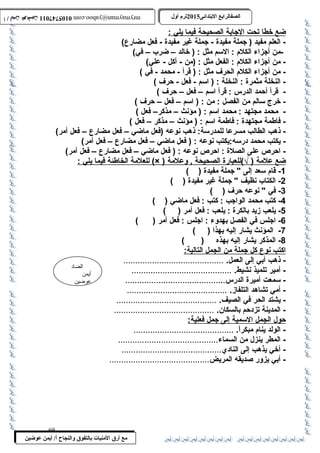 0105747011 أ / أيمن عوضين ترم أول 2015 الصفالرابتع البتتدائى ترم أول 2015 الصفالرابتع البتتدائى mrymayman@yahoo.com 0105747011 أ / أيمن عوضين mrymayman@yahoo.com 
ضع خط ا ت حت ا لجابة ا لصحيحة فيم ا ي لي : 
- العلم مفيد ( جملة مفيدة - جملة غير مفيدة - فعل مضارع) 
-من أجزاء الكلم : السمم مثل : ( خالد – ضرب  – في) 
- من أجزاء الكلم : الفعل مثل : (من - أكل - علي) 
- من أجزاء الكلم الحرف مثل : ( قرأ - محمد - في ) 
- النخلة مثمرة : النخلة : ( اسمم - فعل - حةرف ) 
- قرأ أحةمد الدرس : قرأ اسمم – فعل – حةرف ) 
- خرج سمالم من الفصل : من : ( اسمم – فعل – حةرف ) 
- محمد مجتهد : محمد اسمم : ( مؤنث – مذكر– فعل ) 
- فاطمة مجتهدة : فاطمة اسمم : ( مؤنث – مذكر – فعل ) 
- ذهب الطالب مسرعا للمدرسمة: ذهب نوعه (فعل ماضي – فعل مضارع – فعل أمر) 
- يكتب محمد درسمه:يكتب نوعه : ( فعل ماضي – فعل مضارع – فعل أمر) 
- احةرص على الصلة : احةرص نوعه : ( فعل ماضي – فعل مضارع – فعل أمر) 
للعلمة ا لخاطئة فيم ا ي لي : (× ) ضع علمة ( √)للعبارة ا لصحيحة , وعلمة 
الضاد 
أيمن 
عوضين 
مع أرق المنيات بتالتفوق والنجاح أ/ أيمن عوضين 
-1 قام سمعد إلى  جملة مفيدة ( ) 
-2 الكتاب  نظيف  جملة غير مفيدة ( ) 
-3 في  نوعه حةرف ( ) 
-4 كتب محمد الواجب : كتب : فعل ماضي ( ) 
-5 يلعب زيد بالكرة : يلعب : فعل أمر ( ) 
-6 اجلس في الفصل بهدوء : اجلس : فعل أمر ( ) 
-7 المؤنث يشار إليه بهذا ( ) 
-8 المذكر يشار إليه بهذه ( ) 
ا كتب ن وع كل جملة من ا لجمل ا لتالية: 
- ذهب أبي إلى العمل. .......................................... 
- أمير تلميذ نشيط. .......................................... 
- سممعت أميرة الدرس.......................................... 
- أمي تشاهد التلفاز. .......................................... 
- يشتد الحر في الصيف. .......................................... 
- المدينة تزدحةم بالسكان. .......................................... 
حةول ا لجمل ا لسممية إ لى جمل فعلية: 
- الولد ينام مبكراً :. .......................................... 
- المطر ينزل من السماء.......................................... 
- أخي يذهب إلى النادي.......................................... 
- أبي يزور صديقه المريض.......................................... 
69 
