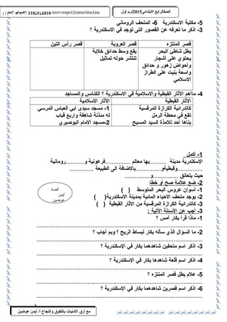 0105747011 أ / أيمن عوضين ترم أول 2015 الصفالرابتع البتتدائى ترم أول 2015 الصفالرابتع البتتدائى mrymayman@yahoo.com 0105747011 أ / أيمن عوضين mrymayman@yahoo.com 
الضاد 
أيمن 
عوضين 
مع أرق المنيات بتالتفوق والنجاح أ/ أيمن عوضين 
-5 مكتبة السكندرية 6- المتحف الروماني 
-3 اذكر ما تعرفه عن القصور التى توجد في السكندرية ؟ 
قصر المنتزه قصر العروبة قصر رأس التين 
يطل شاطلئ البحر 
يقع وسط حدائق خلبة 
يحتوي على أشجار 
تنتشر حوله تماثيل 
وأحواض زهور و حدائق 
واسعة بنيت على الطراز 
السلمي 
-4 ماأهم الثار القبطية والسلمية في السكندرية ؟ الكنائس والمساجد 
الثار القبطية الثار السلمية 
كاتدرائية الكرازة المرقسية 
تقع في محطة الرمل 
بناها أحد تلمذة السيد المسيح 
-1 مسجد سيدى ابي العباس المرسي 
له مئذنة شاهقة واربع قباب 
-2 مسجد المام البوصيري 
1 - أكمل 
السكندرية مدينة ..........بها معالم ...............فرعونية و...........رومانية 
...............وقبطيةو...............بالضافة الى الطبيعة .............. 
حيث يتعانق ...............و............... 
2 - ضع علمة صح أ و خط ا 
-1 أسوان عروس البحر المتوسط ( ) 
-2 يوجد متحف الحياء المائية بمدينة السكندرية( ) 
-3 كاتدرائية الكرازة المرقسية من الثار القبطية ( ) 
3 - أجب عن ا لسئلة ا لتية : 
-1 ماذا قرأ بكار أمس ؟ 
..................................................................................................2 
- ما السؤال الذي سأله بكار لبساط الريح ؟ وبم أجاب ؟ 
..................................................................................................3 
- اذكر اسم متحفين شاهدهما بكار في السكندرية ؟ 
..................................................................................................4 
- اذكر اسم قلعة شاهدها بكار في السكندرية ؟ 
..................................................................................................5 
- علم يطل قصر المنتزه ؟ 
..................................................................................................6 
- اذكر اسم قصرين شاهدهما بكار في السكندرية ؟ 
.................................................................................................. 
8 
 