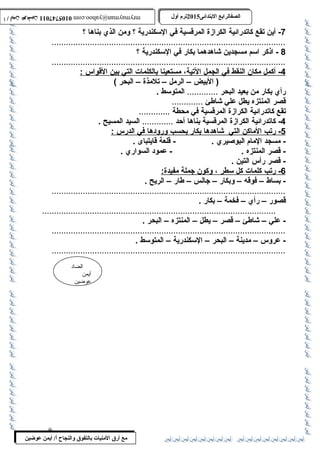 0105747011 أ / أيمن عوضين ترم أول 2015 الصفالرابتع البتتدائى ترم أول 2015 الصفالرابتع البتتدائى mrymayman@yahoo.com 0105747011 أ / أيمن عوضين mrymayman@yahoo.com 
-7 أين تقع كاتدرائية الكرازة المرقسية في السكندرية ؟ ومن الذي بناها ؟ 
..................................................................................................8 
- اذكر اسم مسجدين شاهدهما بكار في السكندرية ؟ 
..................................................................................................4 
- أكمل مكان ا لنقط في ا لجمل ا لتية، مستعين ا ب الكلمات ا لتي ب ين ا لقواس : 
الضاد 
أيمن 
عوضين 
( البيض – الرمل – تلمذة – البحر ) 
مع أرق المنيات بتالتفوق والنجاح أ/ أيمن عوضين 
رأي بكار من بعيد البحر ............. المتوسط . 
قصر المنتزه يطل علي شاطلئ ............. 
تقع كاتدرائية الكرازة المرقسية في محطة ............. 
-4 كاتدرائية الكرازة المرقسية بناها أحد ............. السيد المسيح . 
5 - رتب ا لماكن ا لتي شاهده ا ب كار ب حسب وروده ا في ا لدرس : 
- مسجد المام البوصيري . - قلعة قايتباى . 
- قصر المنتزه . - عمود السواري . 
- قصر رأس التين . 
6 - رتب كلمات كل سطر ، وكون جملة مفيدة: 
- بساط – فوقه – وبكار – جالس – طلار – الريح . 
.................................................................................................. 
قصور – رأي – فخمة – بكار . 
.................................................................................................. 
- علي – شاطلئ – قصر – يطل – المنتزه – البحر . 
.................................................................................................. 
- عروس – مدينة – البحر – السكندرية – المتوسط . 
.................................................................................................. 
9 
 