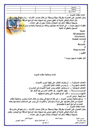 الفصل 
الحصة 
التاريخ 
انشاء ملفات الصوت :- 
يمكن الحصول على الاصوات بطريقة سهلة وبسيطة من خلال مصادر الانترنت – وادراجها فى مشروعك 
مثل السلام الوطنى للدولة أو تعليق صوتى يتم تسجيله باحد البرامج المرفقة مع الويندوز ونقوم 
بتسجيلة وحفظه داخل أحد المجلدات بامتداد معين أو تغير امتداده . 
خطوات تسجيل صوت :- فى البداية نعد ميكرفون ونتاكد من توصيله بالحاسب ومن ثم نفتح البرنامج 
المسجل بالخطوات التالية 
Start 
All program 
Accessores 
Sound record 
ثم 
Record 
ثم 
Stop record 
التقويم : 
أذكر خطوات تسجيل صوت ؟ 
إنشاء ومعالجة ملفات الصوت 
الأهداف المعرفيــة :- أن يتعرف الطالب على كيفية تحرير الأصوات . 
الأهداف المهاريــة :- أن يمارس الطالب العمل التشاركى . 
الأهداف الوجدانية :- أن يستشعر الطالب بمدى أهمية الأصوات فى المشروع . 
الوسيـــــــــــــــــــلة :- جهاز الكمبيوتر & الكتاب المدرسي & الأوفر هيد 
التمهيـــــــــــــــــــــد :- أذكر أنواع الصوت التى يمكن تسجيلها ؟ 
إستراتيجية عرض الدرس 
برامج معالجة وتحرير الصوت :- هى تلك الرامج التى يمكن من خلال انشاء وتحرير ومعالجة ملفات  
الصوت من خلال احتوائها على ادوات والوسائل والتاثيرات التى تيسر على المستخدم استخدامها وهناك 
jetoudio العديد من البرامج أشهرها 
انشاء ملفات الصوت :- 
يمكن الحصول على الاصوات بطريقة سهلة وبسيطة من خلال مصادر الانترنت – وادراجها فى مشروعك 
مثل السلام الوطنى للدولة أو تعليق صوتى يتم تسجيله باحد البرامج المرفقة مع الويندوز ونقوم 
بتسجيلة وحفظه داخل أحد المجلدات بامتداد معين أو تغير امتداده . 
مدرس المادة موجه المادة الموجة العام 
مدير المدرسة أ/ أحمد كمال عربانو أ/ هويدا البيومى 
أ/ مديح أبو العنين أ/ سعد جبر 
 
