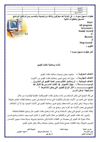 الفصل 
الحصة 
التاريخ 
خطوات تسجيل صوت :- فى البداية نعد ميكرفون ونتاكد من توصيله بالحاسب ومن ثم نفتح البرنامج 
المسجل بالخطوات التالية 
Start 
All program 
Accessores 
Sound record 
ثم 
Record 
ثم 
Stop record 
التقويم : 
أذكر خطوات تسجيل صوت ؟ 
إنشاء ومعالجة ملفات الفيديو 
الأهداف المعرفيــة :- •يتعرف بعض برمجيات معالجة ملفات الفيديو 
الأهداف المهاريــة :- •ينزل أحد ب ا رمج تحرير ومعالجة ملفات الفيديو من الانترنت 
الأهداف الوجدانية :- أن يستشعر الطالب بمدى أهمية الفيديو فى المشروع . 
الوسيـــــــــــــــــــلة :- جهاز الكمبيوتر & الكتاب المدرسي & الأوفر هيد 
التمهيـــــــــــــــــــــد :- أذكر أنواع الفيديو التى يمكن إنشاءوها ؟ 
إستراتيجية عرض الدرس 
هي تلك الب ا رمج التي تمكن المستخدم من إنشاء وتعديل ملفات الفيديو)المواد الفيلمية (والصوت من خلال 
احتوائها على العديد من الأدوات والوسائل والتأثي ا رت التي تساعد المستخدم في تحرير ومعالجة لقطات الفيديو بطريقة 
سهلة وسريعة .وعلى الرغم من تشابه معظم ب ا رمج تحرير ومعالجة الفيديو في الأدوات الموجود بها إلا أن الاختلاف 
الجوهري في بعض الأدوات هو أهم ما يميز برنامج عن الآخر. 
move maker وهناك العديد من الب ا رمج التي يمكن الاستعانة بها في إنشاء وتعديل ملفات الفيديو مثل برنامج 
ولتحرير أحد ملفات الفيديو التي تم إلتقاطها من خلال كامي ا ر الفيديو أو كامي ا ر الويب يجب استخدام برنامج يتم من 
خلاله تجزئة هذا الفيديو إلى مجموعة من اللقطات الثابتة والتي بتسلسلها وتمريرها بسرعة محددة سيهيئ الإحساس 
البصرى بالحركة، وهذه اللقطات تصبح متاحة لتحرير وتعديل محتواها وبذلك يمكن تعديل الفيديو 
مدرس المادة موجه المادة الموجة العام 
مدير المدرسة أ/ أحمد كمال عربانو أ/ هويدا البيومى 
أ/ مديح أبو العنين أ/ سعد جبر 
 