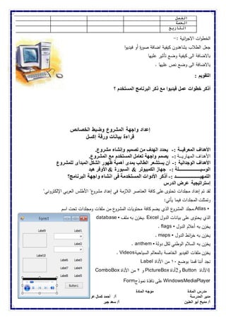 الفصل 
الحصة 
التاريخ 
الخطوات الاج ا رئية :- 
جعل الطلاب يشاهدون كيفية اضافة صوة ر أو فيديوا 
بالاضافة الى كيفية وضع تأثير عليها 
بالاضافة الى وضع نص عليها . 
التقويم : 
أذكر خطوات عمل فيديوا مع ذكر البرنامج المستخدم ؟ 
إعداد واجهة المشروع وضبط الخصائص 
قراءة بيانات ورقة إكسل 
الأهداف المعرفيــة :- يحدد الهدف من تصميم وإنشاء مشروع. 
الأهداف المهاريــة :- يصمم واجهة تعامل المستخدم مع المشروع. 
الأهداف الوجدانية :- أن يستشعر الطالب بمدى أهمية ظهور الشكل المبدأى للمشروع 
الوسيـــــــــــــــــــلة :- جهاز الكمبيوتر & السبورة & الأوفر هيد 
التمهيـــــــــــــــــــــد :- أذكر الأدوات المستخدمة فى انشاء واجهة البرنامج؟ 
إستراتيجية عرض الدرس 
لقد تم إعداد مجلدات تحتوى على كافة العناصر اللازمة في إعداد مشروع" الأطلس العربي الإلكتروني" 
وتمثلت المجلدات فيما يأتي: 
مجلد المشروع الذي يضم كافة محتويات المشروع من ملفات ومجلدات تحت اسم .Atlas • 
database • يخزن به ملف . Excel الذي يحتوى على بيانات الدول 
. flags • يخزن به أعلام الدول 
. maps • يخزن به خ ا رئط الدول 
. anthem • يخزن به السلام الوطني لكل دولة 
. Videos يخزن ملفات الفيديو الخاصة بالمعالم السياحية 
Label نجد أننا قمنا بوضع ٠١ من الأداة 
ComboBox و ٢ من الأداة PictureBox و 2أداة Button 1الأداة 
Form على نافذة نموذج WindowsMediaPlayer 
مدرس المادة موجه المادة الموجة العام 
مدير المدرسة أ/ أحمد كمال عربانو أ/ هويدا البيومى 
أ/ مديح أبو العنين أ/ سعد جبر 
 