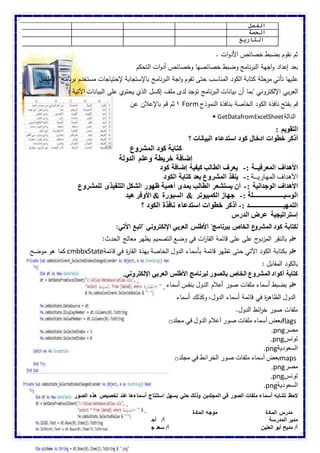 الفصل 
الحصة 
التاريخ 
ثم نقوم بضبط خصائص الأدوات . 
بعد إعداد واجهة البرنامج وضبط خصائصها وخصائص أدوات التحكم 
عليها تأتي مرحلة كتابة الكود المناسب حتى تقوم واجة البرنامج بالإستجابة لإحتياجات مستخدم برنامج" الأطلس 
العربي الإلكتروني "بما أن بيانات البرنامج توجد لدى ملف إكسل الذي يحتوي على البيانات الآتية : 
٠ ثم قم بالإعلان عن Form قم بفتح نافذة الكود الخاصة بنافذة النموذج 
• GetDatafromExcelSheet الدالة 
التقويم : 
أذكر خطوات ادخال كود استدعاء البيانات ؟ 
كتابة كود المشروع 
إضافة خريطة وعلم الدولة 
الأهداف المعرفيــة :- يعرف الطالب كيفية إضافة كود 
الأهداف المهاريــة :- ينفذ المشروع بعد كتابة الكود 
الأهداف الوجدانية :- أن يستشعر الطالب بمدى أهمية ظهور الشكل التنفيذى للمشروع 
الوسيـــــــــــــــــــلة :- جهاز الكمبيوتر & السبورة & الأوفر هيد 
التمهيـــــــــــــــــــــد :- أذكر خطوات استدعاء نافذة الكود ؟ 
إستراتيجية عرض الدرس 
لكتابة كود المشروع الخاص ببرنامج" الأطلس العربي الإلكتروني "اتبع الآتي: 
•قم بالنقر المزدوج على على قائمة القا ا رت في وضع التصميم يظهر معالج الحدث: 
كما هو موضح cmbbxState •قم بكتابة الكود الآتي حتى تظهر قائمة بأسماء الدول الخاصة بهذة القا ة ر في قائمة 
بالكود المقابل : 
كتابة أكواد المشروع الخاص بالصور لبرنامج الأطلس العربي الإلكتروني. 
•قم بضبط أسماء ملفات صور أعلام الدول بنفس أسماء 
الدول الظاه ة ر في قائمة أسماء الدول، وكذلك أسماء 
ملفات صور خ ا رئط الدول. 
o بعض أسماء ملفات صور أعلام الدول في مجلد flags 
.png مصر 
.png تونس 
.png السعودية 
o بعض أسماء ملفات صور الخرائط في مجلد maps 
.png مصر 
.png تونس 
.png السعودية 
لاحظ تشابه أسماء ملفات الصور في المجلدين وذلك حتي يسهل استنتاج أسماءها عند تخصيص هذه الصور 
مدرس المادة موجه المادة الموجة العام 
مدير المدرسة أ/ أحمد كمال عربانو أ/ هويدا البيومى 
أ/ مديح أبو العنين أ/ سعد جبر 
 