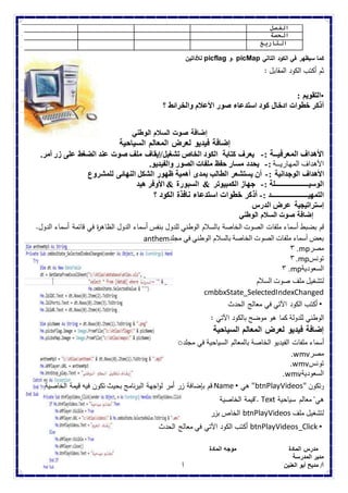 الفصل 
الحصة 
التاريخ 
للأداتين picflag و. picMap كما سيظهر في الكود التالي 
ثم أكتب الكود المقابل : 
•التقويم : 
أذكر خطوات ادخال كود استدعاء صور الأعلام والخرائط ؟ 
إضافة صوت السلام الوطني 
إضافة فيديو لعرض المعالم السياحية 
الأهداف المعرفيــة :- يعرف كتابة الكود الخاص تشغيل/إيقاف ملف صوت عند الضغط على زر أمر. 
الأهداف المهاريــة :- يحدد مسار حفظ ملفات الصور والفيديو. 
الأهداف الوجدانية :- أن يستشعر الطالب بمدى أهمية ظهور الشكل النهائى للمشروع 
الوسيـــــــــــــــــــلة :- جهاز الكمبيوتر & السبورة & الأوفر هيد 
التمهيـــــــــــــــــــــد :- أذكر خطوات استدعاء نافذة الكود ؟ 
إستراتيجية عرض الدرس 
إضافة صوت السلام الوطني 
قم بضبط أسماء ملفات الصوت الخاصة بالسلام الوطني للدول بنفس أسماء الدول الظاه ة ر في قائمة أسماء الدول. 
anthem بعض أسماء ملفات الصوت الخاصة بالسلام الوطني في مجلد 
٣ .mp مصر 
٣ .mp تونس 
٣ .mp السعودية 
لتشغيل ملف صوت السلام 
cmbbxState_SelectedIndexChanged 
• أكتب الكود الآتي في معالج الحدث 
الوطني للدولة كما هو موضح بالكود الآتي : 
إضافة فيديو لعرض المعالم السياحية 
o أسماء ملفات الفيديو الخاصة بالمعالم السياحية في مجلد 
.wmv مصر 
.wmv تونس 
.wmv السعودية 
قم بإضافة زر أمر لواجهة البرنامج بحيث تكون فيه قيمة الخاصية Name • هي "btnPlayVideos" وتكون 
قيمة الخاصية ". Text هي" معالم سياحية 
الخاص بزر btnPlayVideos لتشغيل ملف 
أكتب الكود الآتي في معالج الحدث btnPlayVideos_Click • 
مدرس المادة موجه المادة الموجة العام 
مدير المدرسة أ/ أحمد كمال عربانو أ/ هويدا البيومى 
أ/ مديح أبو العنين أ/ سعد جبر 
 