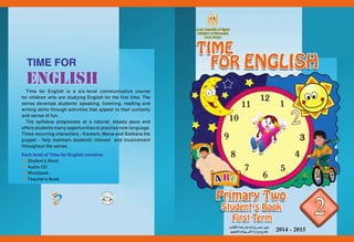 2014 - 2015ENGLISH 
Time for English is a six-level communicative course for children who are studying English for the first time. The series develops students’ speaking, listening, reading and writing skills through activities that appeal to their curiosity and sense of fun. 
The syllabus progresses at a natural, steady pace and offers students many opportunities to practise new language. Three recurring characters - Kareem, Mona and Sokkara the puppet - help maintain students’ interest and involvement throughout the series. 
Each level of Time for English contains: 
Student’s Book 
Audio CD 
Workbook 
Teacher’s Book 
TIME FOR 
باتكلا اذه لوادتب حرص}م يرغ 
ميلعتلاو ةيبترلا ةرازو جراخArab Republic of EgyptMinistry of EducationBook Sector  